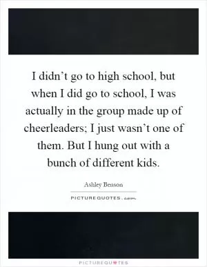 I didn’t go to high school, but when I did go to school, I was actually in the group made up of cheerleaders; I just wasn’t one of them. But I hung out with a bunch of different kids Picture Quote #1