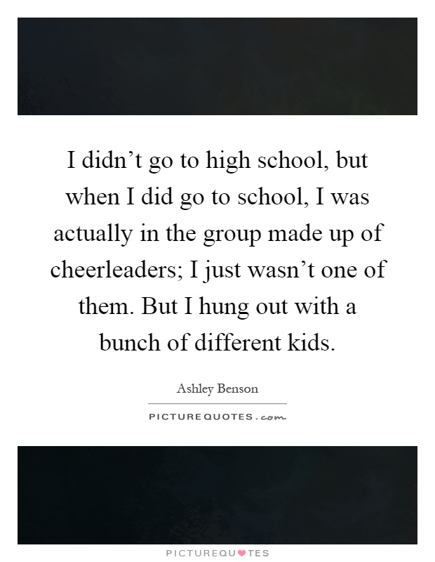 I didn't go to high school, but when I did go to school, I was actually in the group made up of cheerleaders; I just wasn't one of them. But I hung out with a bunch of different kids Picture Quote #1