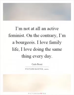 I’m not at all an active feminist. On the contrary, I’m a bourgeois. I love family life, I love doing the same thing every day Picture Quote #1
