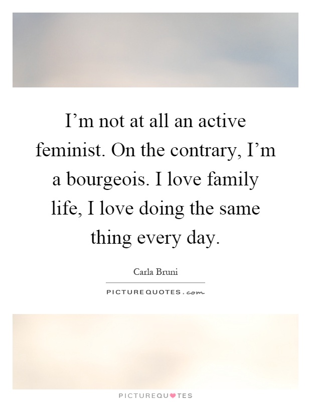 I'm not at all an active feminist. On the contrary, I'm a bourgeois. I love family life, I love doing the same thing every day Picture Quote #1