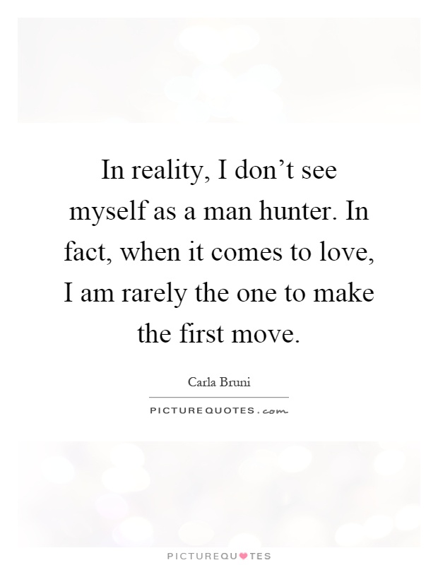 In reality, I don't see myself as a man hunter. In fact, when it comes to love, I am rarely the one to make the first move Picture Quote #1