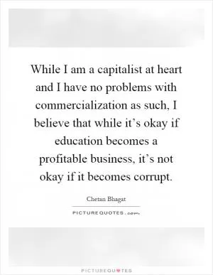 While I am a capitalist at heart and I have no problems with commercialization as such, I believe that while it’s okay if education becomes a profitable business, it’s not okay if it becomes corrupt Picture Quote #1