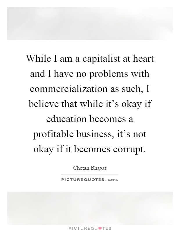 While I am a capitalist at heart and I have no problems with commercialization as such, I believe that while it's okay if education becomes a profitable business, it's not okay if it becomes corrupt Picture Quote #1