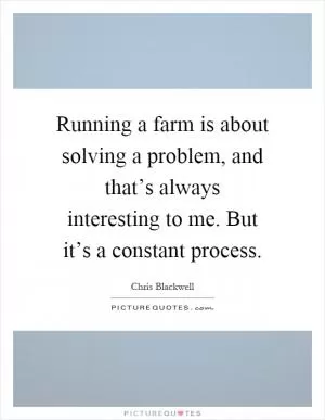 Running a farm is about solving a problem, and that’s always interesting to me. But it’s a constant process Picture Quote #1