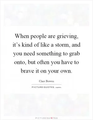 When people are grieving, it’s kind of like a storm, and you need something to grab onto, but often you have to brave it on your own Picture Quote #1