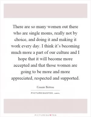 There are so many women out there who are single moms, really not by choice, and doing it and making it work every day. I think it’s becoming much more a part of our culture and I hope that it will become more accepted and that those women are going to be more and more appreciated, respected and supported Picture Quote #1