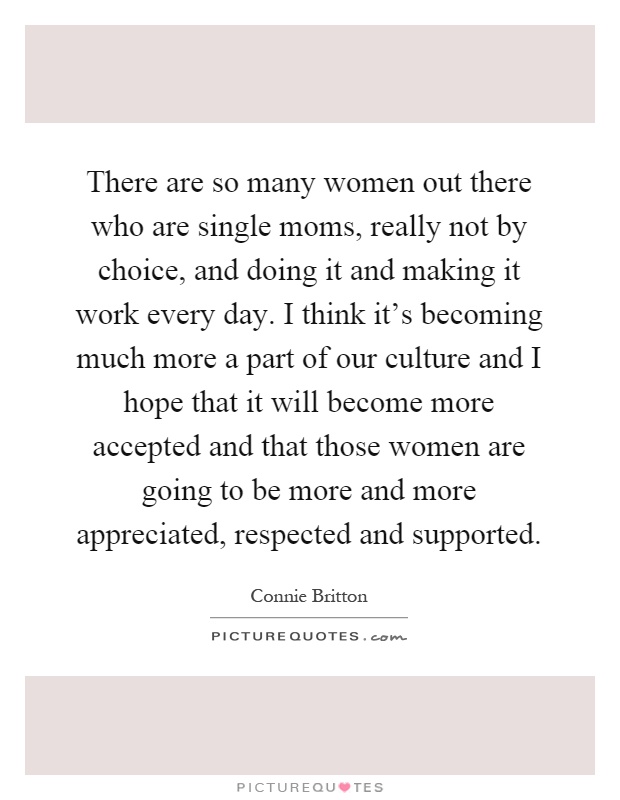 There are so many women out there who are single moms, really not by choice, and doing it and making it work every day. I think it's becoming much more a part of our culture and I hope that it will become more accepted and that those women are going to be more and more appreciated, respected and supported Picture Quote #1
