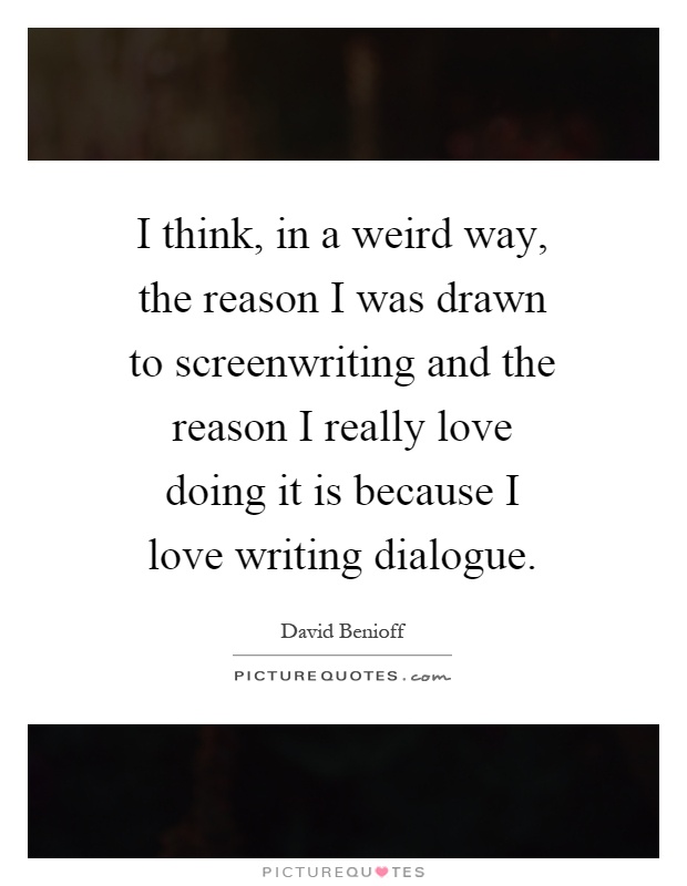 I think, in a weird way, the reason I was drawn to screenwriting and the reason I really love doing it is because I love writing dialogue Picture Quote #1