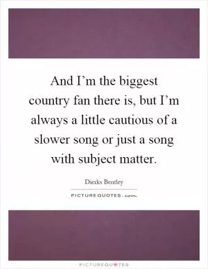 And I’m the biggest country fan there is, but I’m always a little cautious of a slower song or just a song with subject matter Picture Quote #1