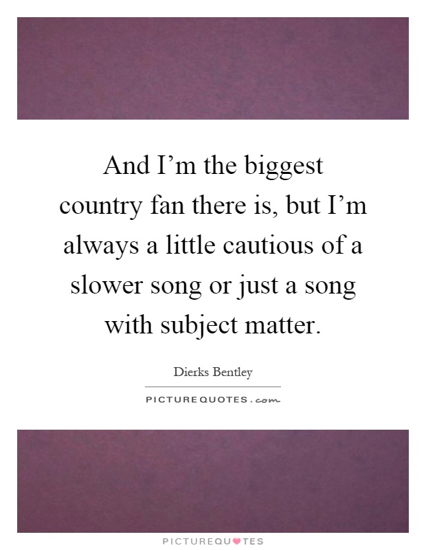 And I'm the biggest country fan there is, but I'm always a little cautious of a slower song or just a song with subject matter Picture Quote #1