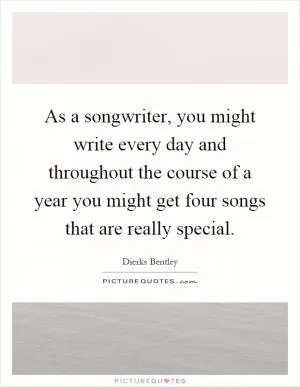 As a songwriter, you might write every day and throughout the course of a year you might get four songs that are really special Picture Quote #1