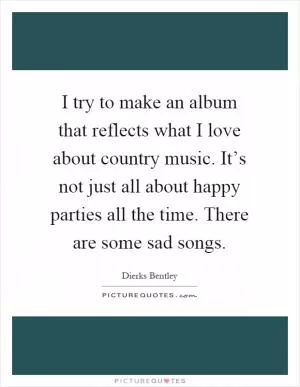 I try to make an album that reflects what I love about country music. It’s not just all about happy parties all the time. There are some sad songs Picture Quote #1