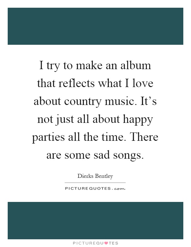 I try to make an album that reflects what I love about country music. It's not just all about happy parties all the time. There are some sad songs Picture Quote #1
