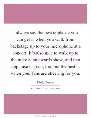 I always say the best applause you can get is when you walk from backstage up to your microphone at a concert. It’s also nice to walk up to the mike at an awards show, and that applause is great, too, but the best is when your fans are cheering for you Picture Quote #1