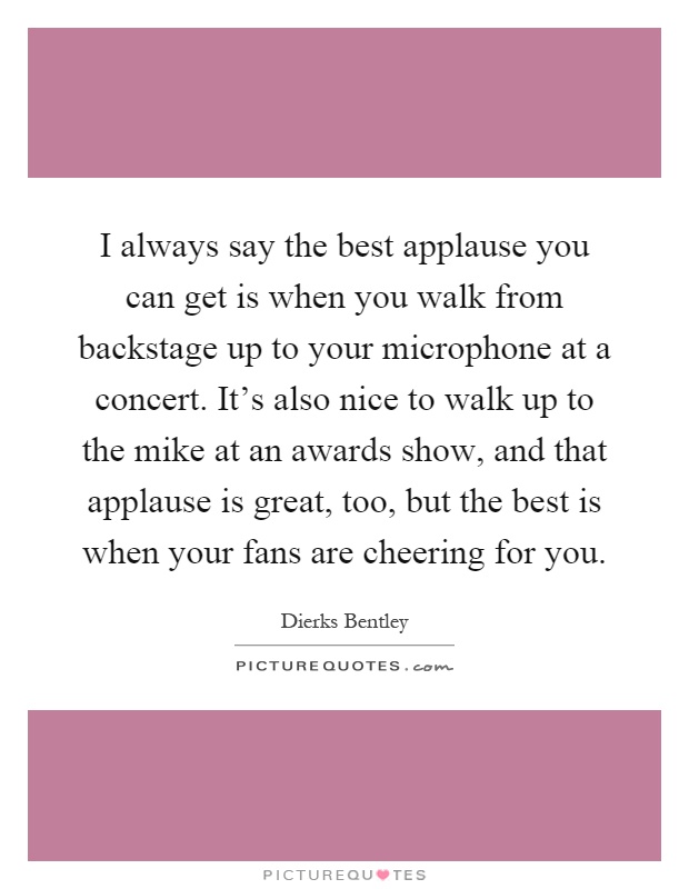 I always say the best applause you can get is when you walk from backstage up to your microphone at a concert. It's also nice to walk up to the mike at an awards show, and that applause is great, too, but the best is when your fans are cheering for you Picture Quote #1
