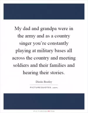 My dad and grandpa were in the army and as a country singer you’re constantly playing at military bases all across the country and meeting soldiers and their families and hearing their stories Picture Quote #1