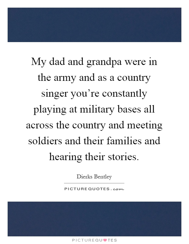 My dad and grandpa were in the army and as a country singer you're constantly playing at military bases all across the country and meeting soldiers and their families and hearing their stories Picture Quote #1