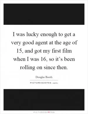 I was lucky enough to get a very good agent at the age of 15, and got my first film when I was 16, so it’s been rolling on since then Picture Quote #1