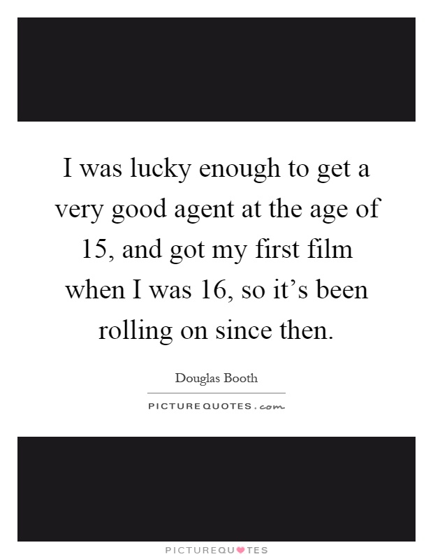 I was lucky enough to get a very good agent at the age of 15, and got my first film when I was 16, so it's been rolling on since then Picture Quote #1