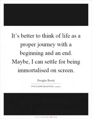 It’s better to think of life as a proper journey with a beginning and an end. Maybe, I can settle for being immortalised on screen Picture Quote #1