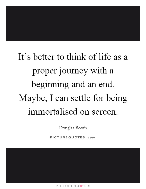 It's better to think of life as a proper journey with a beginning and an end. Maybe, I can settle for being immortalised on screen Picture Quote #1