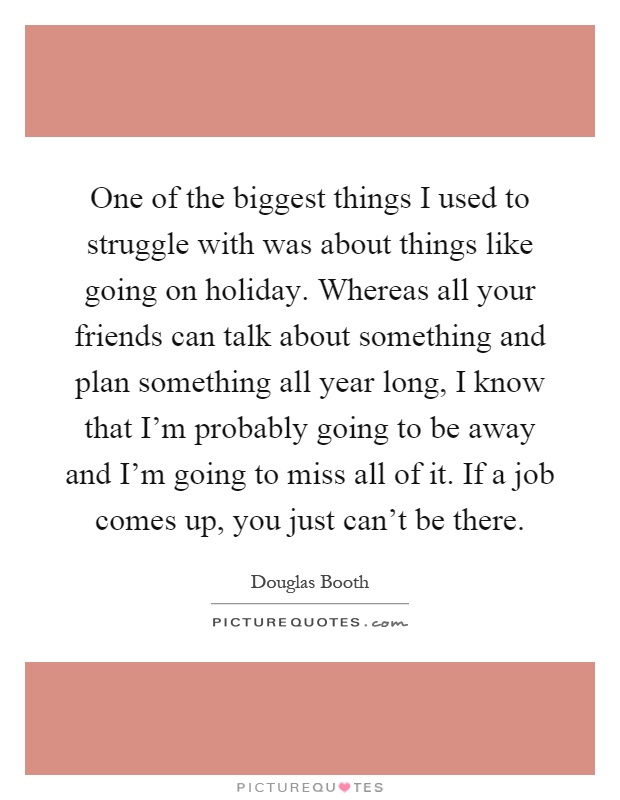 One of the biggest things I used to struggle with was about things like going on holiday. Whereas all your friends can talk about something and plan something all year long, I know that I'm probably going to be away and I'm going to miss all of it. If a job comes up, you just can't be there Picture Quote #1