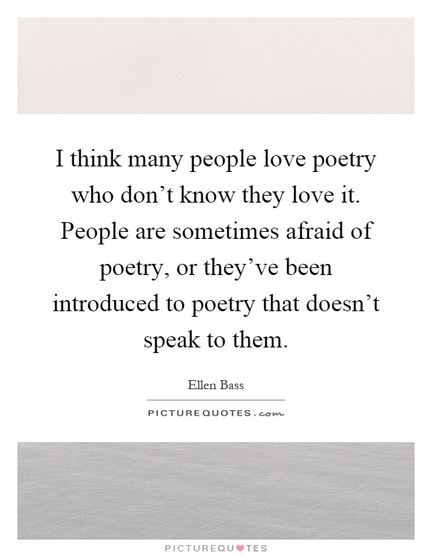 I think many people love poetry who don't know they love it. People are sometimes afraid of poetry, or they've been introduced to poetry that doesn't speak to them Picture Quote #1