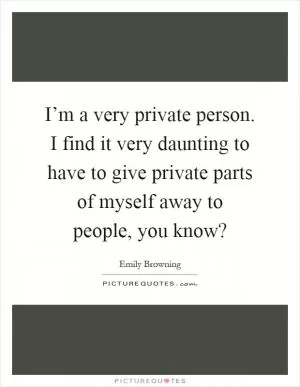 I’m a very private person. I find it very daunting to have to give private parts of myself away to people, you know? Picture Quote #1