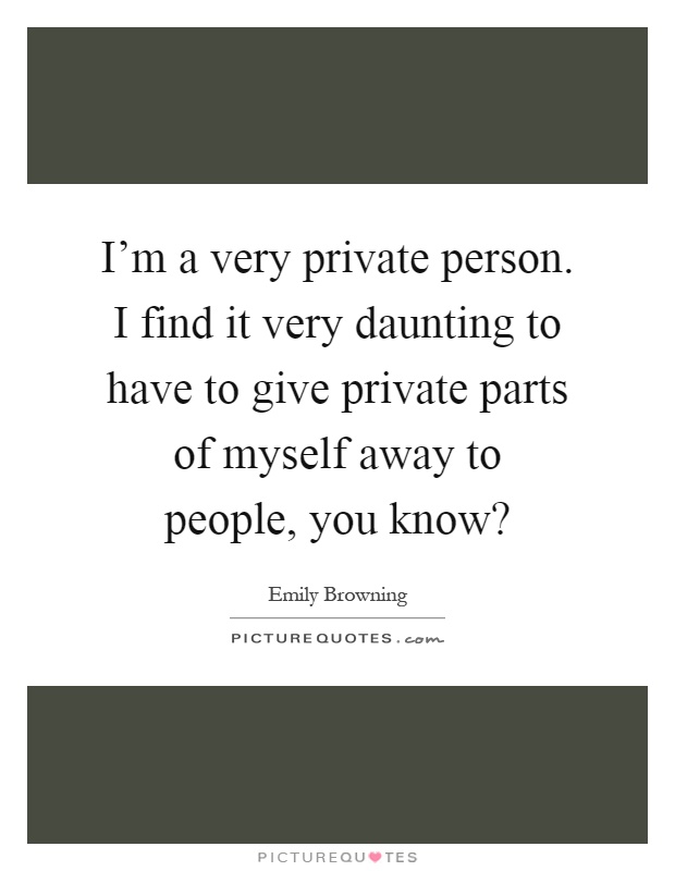 I'm a very private person. I find it very daunting to have to give private parts of myself away to people, you know? Picture Quote #1