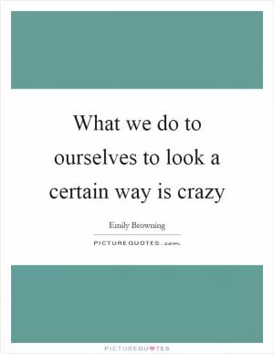 What we do to ourselves to look a certain way is crazy Picture Quote #1