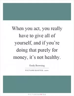 When you act, you really have to give all of yourself, and if you’re doing that purely for money, it’s not healthy Picture Quote #1