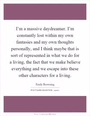 I’m a massive daydreamer. I’m constantly lost within my own fantasies and my own thoughts personally, and I think maybe that is sort of represented in what we do for a living, the fact that we make believe everything and we escape into these other characters for a living Picture Quote #1