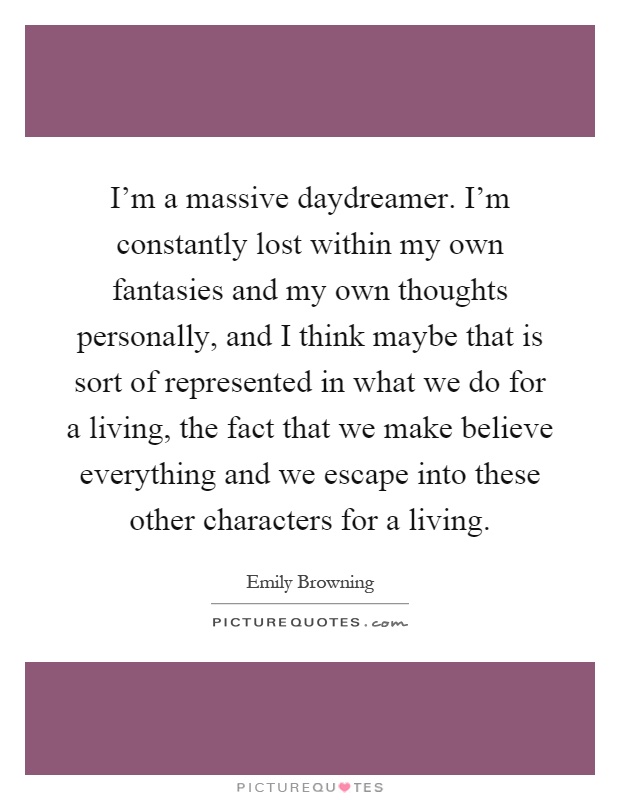 I'm a massive daydreamer. I'm constantly lost within my own fantasies and my own thoughts personally, and I think maybe that is sort of represented in what we do for a living, the fact that we make believe everything and we escape into these other characters for a living Picture Quote #1