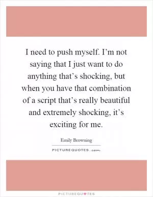 I need to push myself. I’m not saying that I just want to do anything that’s shocking, but when you have that combination of a script that’s really beautiful and extremely shocking, it’s exciting for me Picture Quote #1