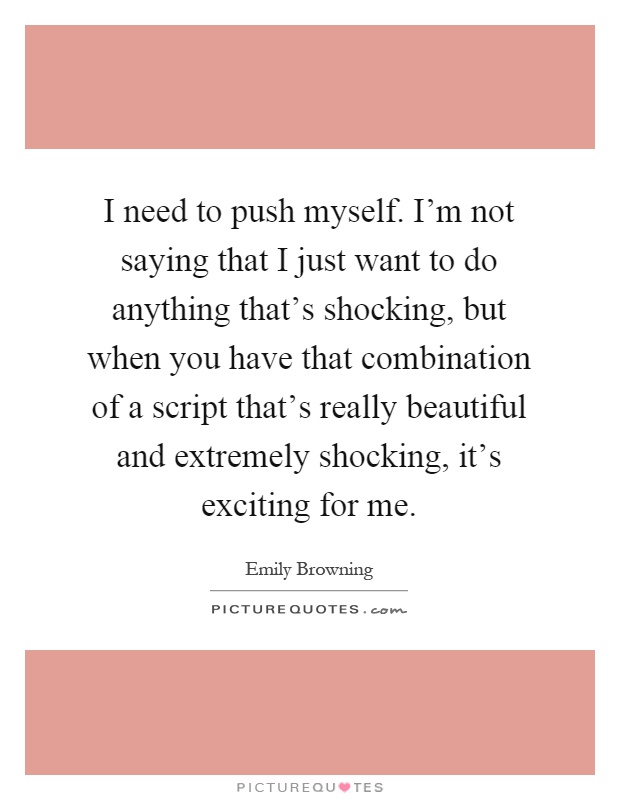 I need to push myself. I'm not saying that I just want to do anything that's shocking, but when you have that combination of a script that's really beautiful and extremely shocking, it's exciting for me Picture Quote #1