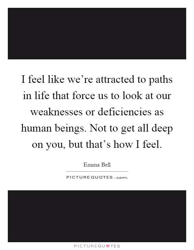 I feel like we're attracted to paths in life that force us to look at our weaknesses or deficiencies as human beings. Not to get all deep on you, but that's how I feel Picture Quote #1