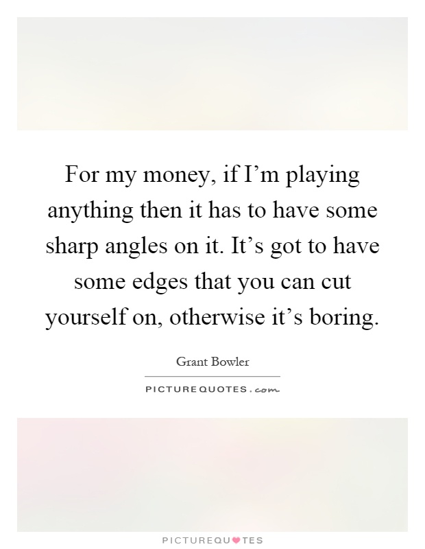 For my money, if I'm playing anything then it has to have some sharp angles on it. It's got to have some edges that you can cut yourself on, otherwise it's boring Picture Quote #1