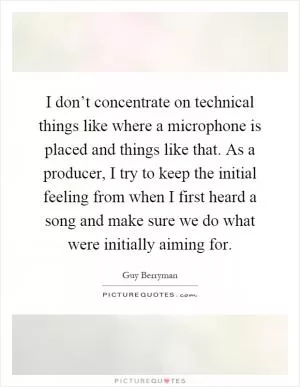 I don’t concentrate on technical things like where a microphone is placed and things like that. As a producer, I try to keep the initial feeling from when I first heard a song and make sure we do what were initially aiming for Picture Quote #1