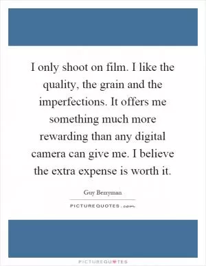 I only shoot on film. I like the quality, the grain and the imperfections. It offers me something much more rewarding than any digital camera can give me. I believe the extra expense is worth it Picture Quote #1