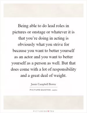 Being able to do lead roles in pictures or onstage or whatever it is that you’re doing in acting is obviously what you strive for because you want to better yourself as an actor and you want to better yourself as a person as well. But that does come with a lot of responsibility and a great deal of weight Picture Quote #1