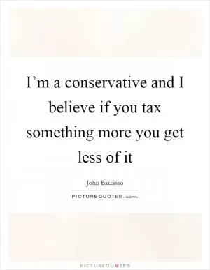 I’m a conservative and I believe if you tax something more you get less of it Picture Quote #1