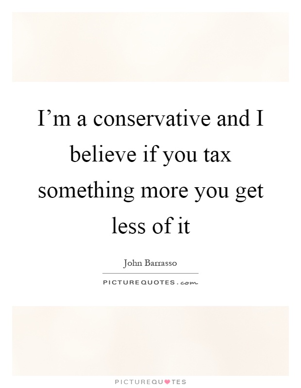 I'm a conservative and I believe if you tax something more you get less of it Picture Quote #1