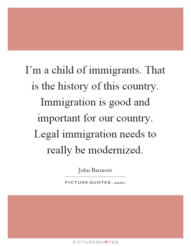 I'm a child of immigrants. That is the history of this country. Immigration is good and important for our country. Legal immigration needs to really be modernized Picture Quote #1