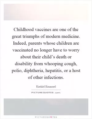 Childhood vaccines are one of the great triumphs of modern medicine. Indeed, parents whose children are vaccinated no longer have to worry about their child’s death or disability from whooping cough, polio, diphtheria, hepatitis, or a host of other infections Picture Quote #1