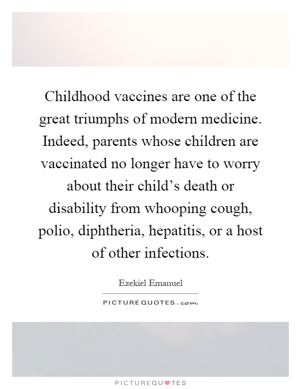 Childhood vaccines are one of the great triumphs of modern medicine. Indeed, parents whose children are vaccinated no longer have to worry about their child's death or disability from whooping cough, polio, diphtheria, hepatitis, or a host of other infections Picture Quote #1