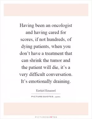 Having been an oncologist and having cared for scores, if not hundreds, of dying patients, when you don’t have a treatment that can shrink the tumor and the patient will die, it’s a very difficult conversation. It’s emotionally draining Picture Quote #1
