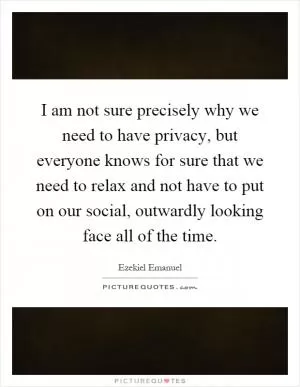 I am not sure precisely why we need to have privacy, but everyone knows for sure that we need to relax and not have to put on our social, outwardly looking face all of the time Picture Quote #1
