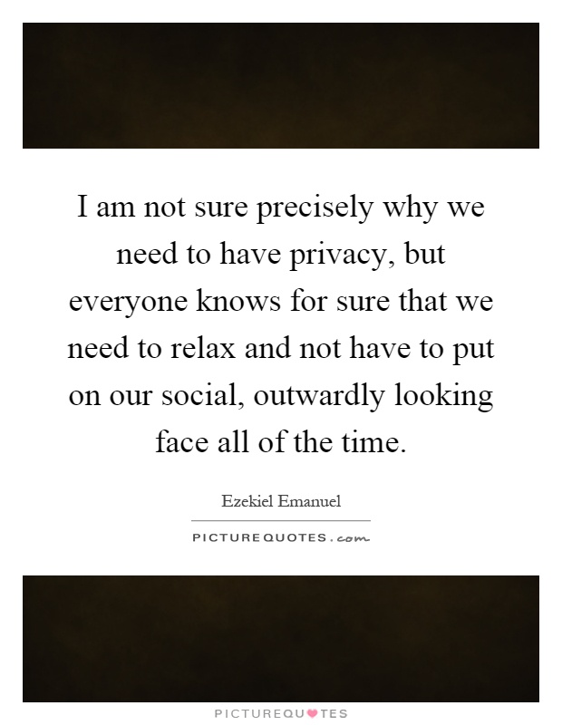 I am not sure precisely why we need to have privacy, but everyone knows for sure that we need to relax and not have to put on our social, outwardly looking face all of the time Picture Quote #1