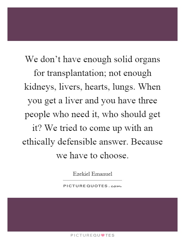 We don't have enough solid organs for transplantation; not enough kidneys, livers, hearts, lungs. When you get a liver and you have three people who need it, who should get it? We tried to come up with an ethically defensible answer. Because we have to choose Picture Quote #1