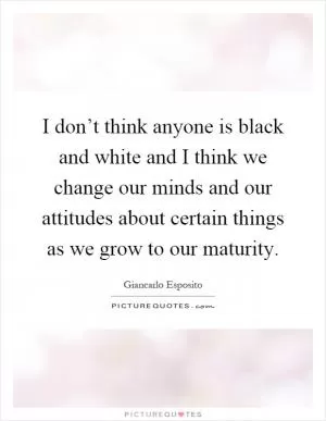 I don’t think anyone is black and white and I think we change our minds and our attitudes about certain things as we grow to our maturity Picture Quote #1